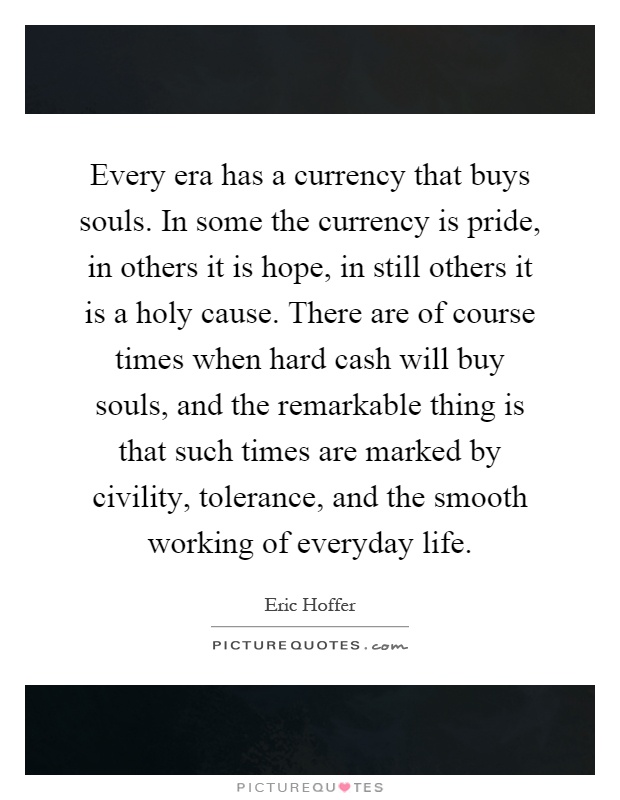 Every era has a currency that buys souls. In some the currency is pride, in others it is hope, in still others it is a holy cause. There are of course times when hard cash will buy souls, and the remarkable thing is that such times are marked by civility, tolerance, and the smooth working of everyday life Picture Quote #1