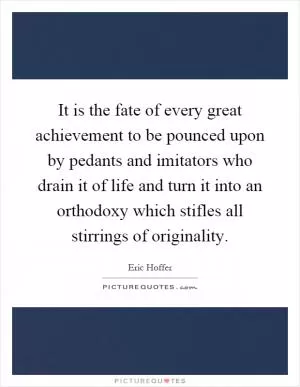 It is the fate of every great achievement to be pounced upon by pedants and imitators who drain it of life and turn it into an orthodoxy which stifles all stirrings of originality Picture Quote #1