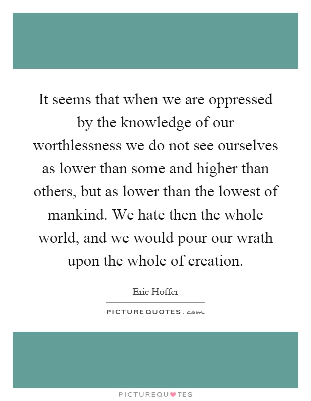 It seems that when we are oppressed by the knowledge of our worthlessness we do not see ourselves as lower than some and higher than others, but as lower than the lowest of mankind. We hate then the whole world, and we would pour our wrath upon the whole of creation Picture Quote #1