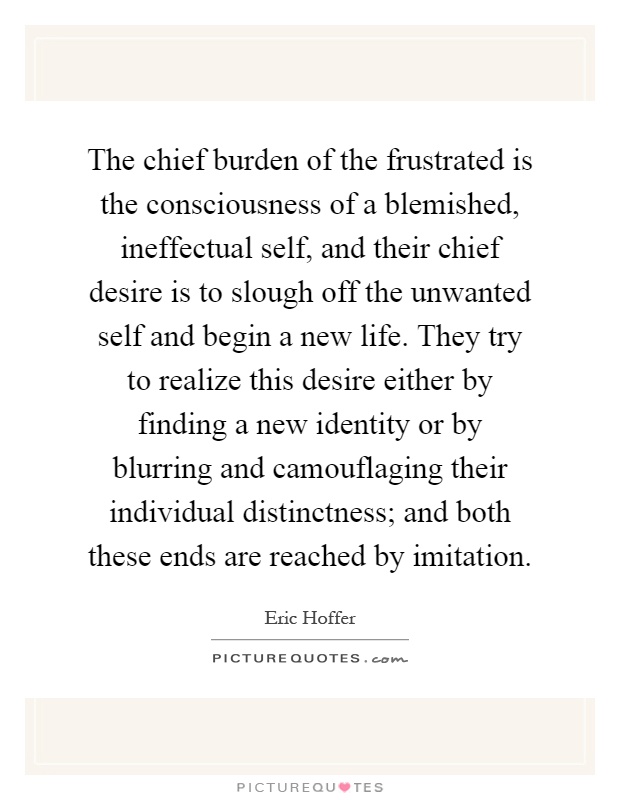 The chief burden of the frustrated is the consciousness of a blemished, ineffectual self, and their chief desire is to slough off the unwanted self and begin a new life. They try to realize this desire either by finding a new identity or by blurring and camouflaging their individual distinctness; and both these ends are reached by imitation Picture Quote #1