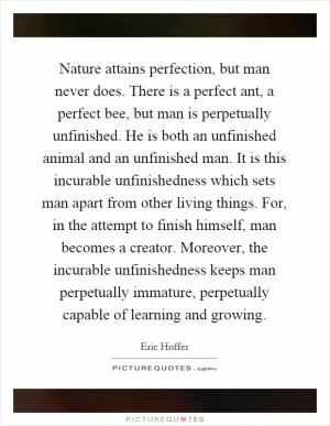 Nature attains perfection, but man never does. There is a perfect ant, a perfect bee, but man is perpetually unfinished. He is both an unfinished animal and an unfinished man. It is this incurable unfinishedness which sets man apart from other living things. For, in the attempt to finish himself, man becomes a creator. Moreover, the incurable unfinishedness keeps man perpetually immature, perpetually capable of learning and growing Picture Quote #1