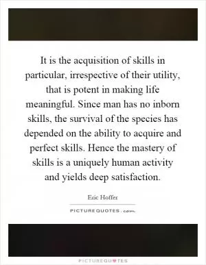 It is the acquisition of skills in particular, irrespective of their utility, that is potent in making life meaningful. Since man has no inborn skills, the survival of the species has depended on the ability to acquire and perfect skills. Hence the mastery of skills is a uniquely human activity and yields deep satisfaction Picture Quote #1