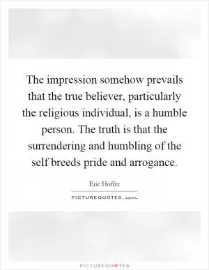 The impression somehow prevails that the true believer, particularly the religious individual, is a humble person. The truth is that the surrendering and humbling of the self breeds pride and arrogance Picture Quote #1