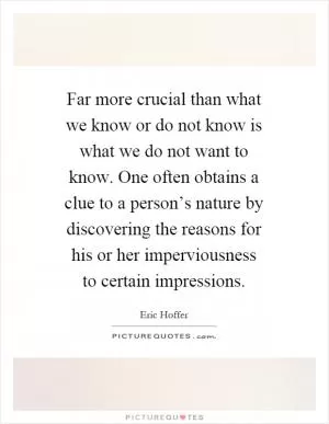 Far more crucial than what we know or do not know is what we do not want to know. One often obtains a clue to a person’s nature by discovering the reasons for his or her imperviousness to certain impressions Picture Quote #1