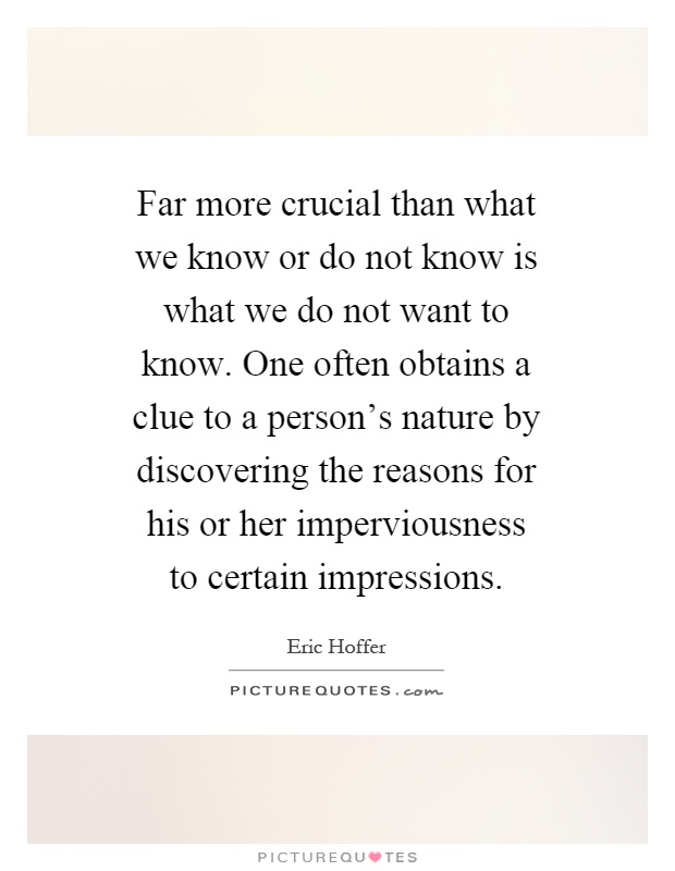 Far more crucial than what we know or do not know is what we do not want to know. One often obtains a clue to a person's nature by discovering the reasons for his or her imperviousness to certain impressions Picture Quote #1