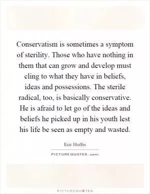 Conservatism is sometimes a symptom of sterility. Those who have nothing in them that can grow and develop must cling to what they have in beliefs, ideas and possessions. The sterile radical, too, is basically conservative. He is afraid to let go of the ideas and beliefs he picked up in his youth lest his life be seen as empty and wasted Picture Quote #1