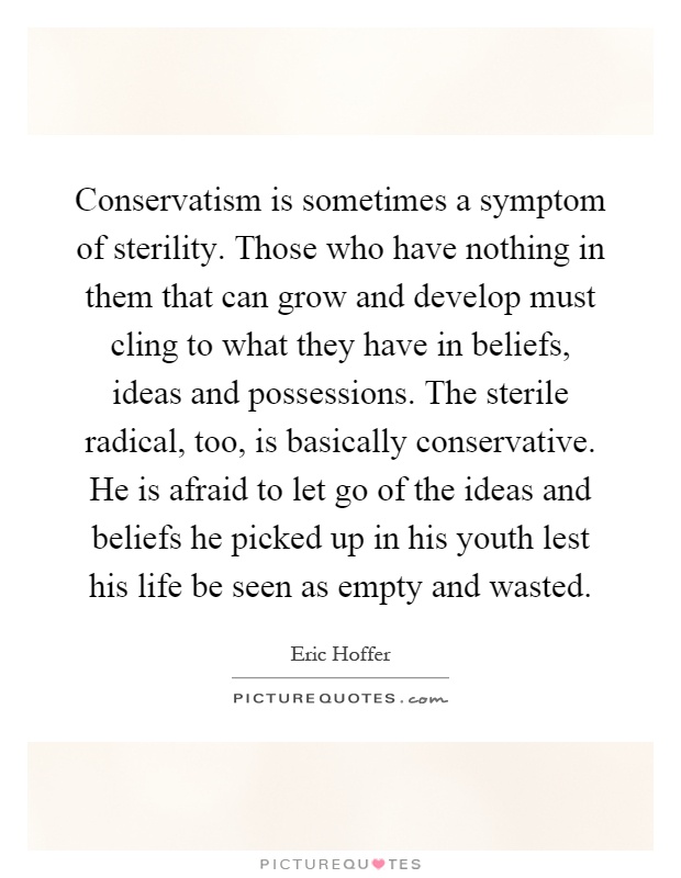 Conservatism is sometimes a symptom of sterility. Those who have nothing in them that can grow and develop must cling to what they have in beliefs, ideas and possessions. The sterile radical, too, is basically conservative. He is afraid to let go of the ideas and beliefs he picked up in his youth lest his life be seen as empty and wasted Picture Quote #1