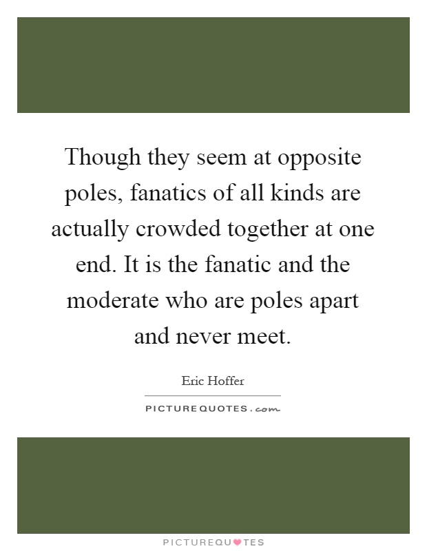 Though they seem at opposite poles, fanatics of all kinds are actually crowded together at one end. It is the fanatic and the moderate who are poles apart and never meet Picture Quote #1