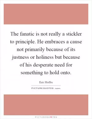 The fanatic is not really a stickler to principle. He embraces a cause not primarily because of its justness or holiness but because of his desperate need for something to hold onto Picture Quote #1