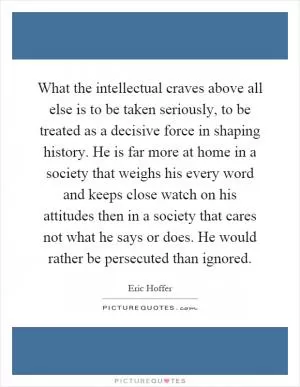 What the intellectual craves above all else is to be taken seriously, to be treated as a decisive force in shaping history. He is far more at home in a society that weighs his every word and keeps close watch on his attitudes then in a society that cares not what he says or does. He would rather be persecuted than ignored Picture Quote #1