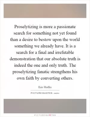 Proselytizing is more a passionate search for something not yet found than a desire to bestow upon the world something we already have. It is a search for a final and irrefutable demonstration that our absolute truth is indeed the one and only truth. The proselytizing fanatic strengthens his own faith by converting others Picture Quote #1
