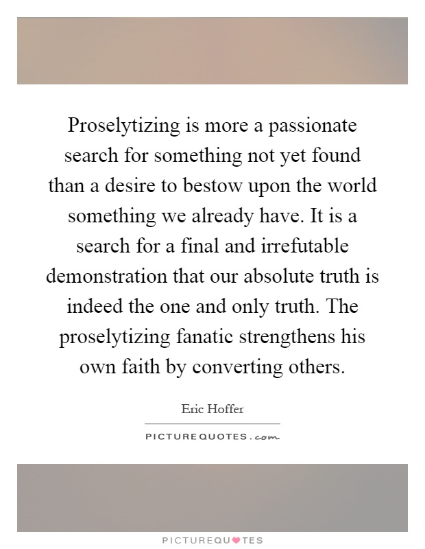 Proselytizing is more a passionate search for something not yet found than a desire to bestow upon the world something we already have. It is a search for a final and irrefutable demonstration that our absolute truth is indeed the one and only truth. The proselytizing fanatic strengthens his own faith by converting others Picture Quote #1