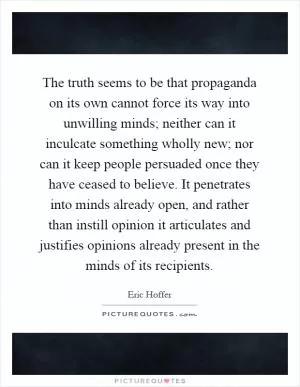 The truth seems to be that propaganda on its own cannot force its way into unwilling minds; neither can it inculcate something wholly new; nor can it keep people persuaded once they have ceased to believe. It penetrates into minds already open, and rather than instill opinion it articulates and justifies opinions already present in the minds of its recipients Picture Quote #1
