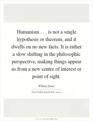 Humanism... is not a single hypothesis or theorem, and it dwells on no new facts. It is rather a slow shifting in the philosophic perspective, making things appear as from a new centre of interest or point of sight Picture Quote #1