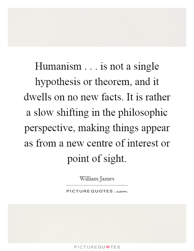 Humanism... is not a single hypothesis or theorem, and it dwells on no new facts. It is rather a slow shifting in the philosophic perspective, making things appear as from a new centre of interest or point of sight Picture Quote #1