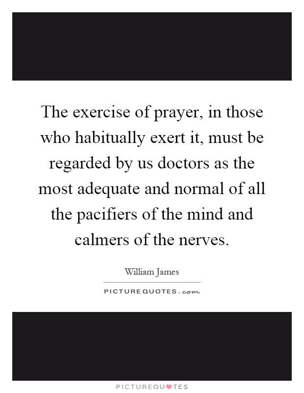 The exercise of prayer, in those who habitually exert it, must be regarded by us doctors as the most adequate and normal of all the pacifiers of the mind and calmers of the nerves Picture Quote #1