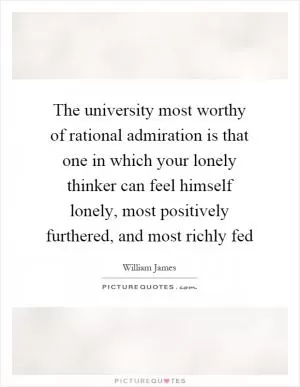 The university most worthy of rational admiration is that one in which your lonely thinker can feel himself lonely, most positively furthered, and most richly fed Picture Quote #1