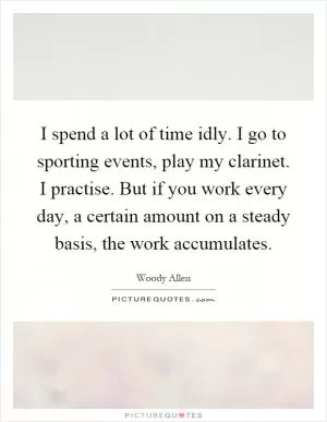 I spend a lot of time idly. I go to sporting events, play my clarinet. I practise. But if you work every day, a certain amount on a steady basis, the work accumulates Picture Quote #1