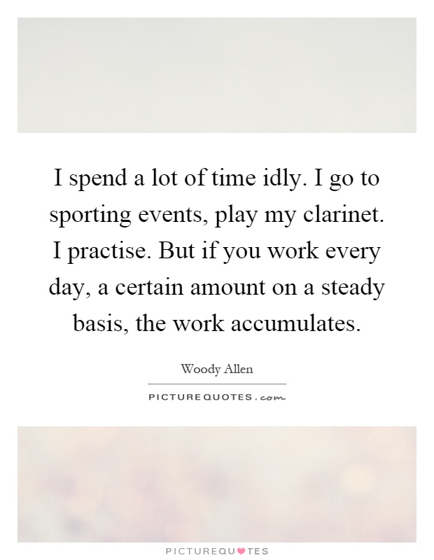 I spend a lot of time idly. I go to sporting events, play my clarinet. I practise. But if you work every day, a certain amount on a steady basis, the work accumulates Picture Quote #1