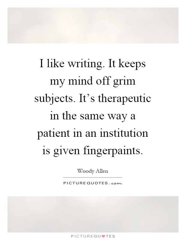 I like writing. It keeps my mind off grim subjects. It's therapeutic in the same way a patient in an institution is given fingerpaints Picture Quote #1