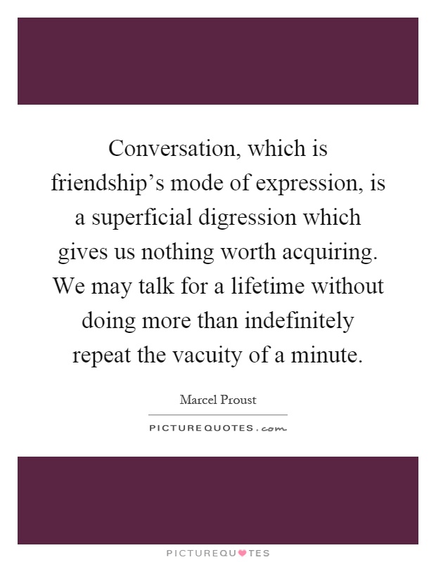 Conversation, which is friendship's mode of expression, is a superficial digression which gives us nothing worth acquiring. We may talk for a lifetime without doing more than indefinitely repeat the vacuity of a minute Picture Quote #1