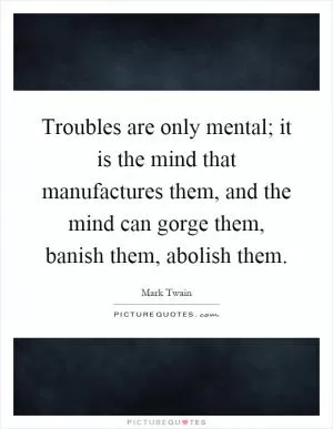 Troubles are only mental; it is the mind that manufactures them, and the mind can gorge them, banish them, abolish them Picture Quote #1