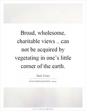 Broad, wholesome, charitable views.. can not be acquired by vegetating in one’s little corner of the earth Picture Quote #1