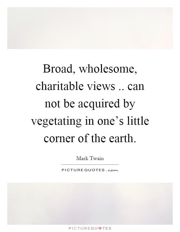 Broad, wholesome, charitable views.. can not be acquired by vegetating in one's little corner of the earth Picture Quote #1
