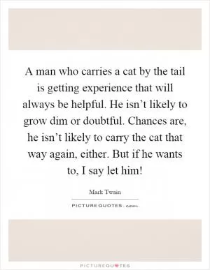 A man who carries a cat by the tail is getting experience that will always be helpful. He isn’t likely to grow dim or doubtful. Chances are, he isn’t likely to carry the cat that way again, either. But if he wants to, I say let him! Picture Quote #1