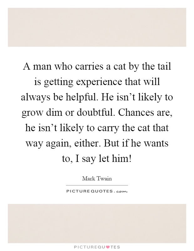 A man who carries a cat by the tail is getting experience that will always be helpful. He isn't likely to grow dim or doubtful. Chances are, he isn't likely to carry the cat that way again, either. But if he wants to, I say let him! Picture Quote #1