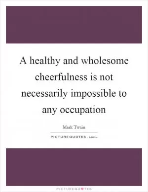 A healthy and wholesome cheerfulness is not necessarily impossible to any occupation Picture Quote #1