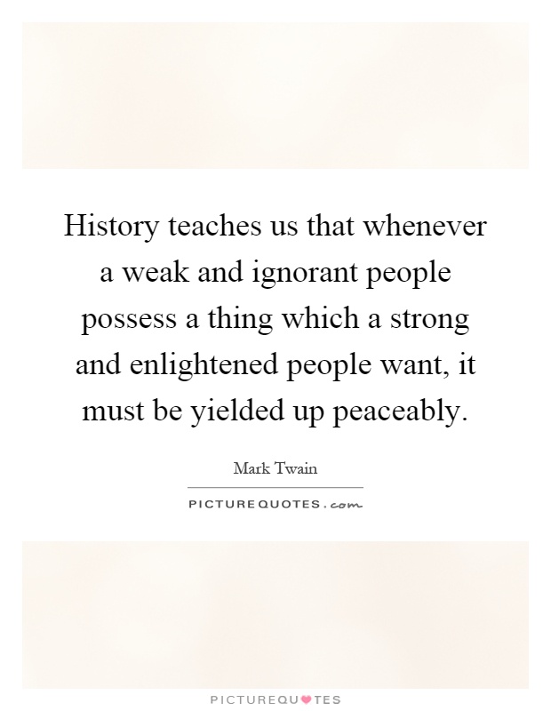 History teaches us that whenever a weak and ignorant people possess a thing which a strong and enlightened people want, it must be yielded up peaceably Picture Quote #1