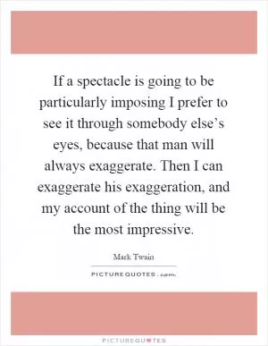 If a spectacle is going to be particularly imposing I prefer to see it through somebody else’s eyes, because that man will always exaggerate. Then I can exaggerate his exaggeration, and my account of the thing will be the most impressive Picture Quote #1