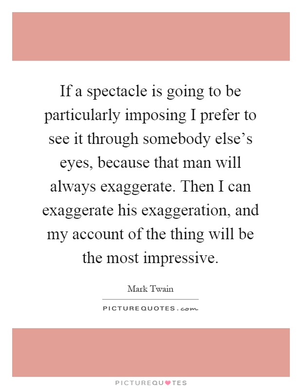 If a spectacle is going to be particularly imposing I prefer to see it through somebody else's eyes, because that man will always exaggerate. Then I can exaggerate his exaggeration, and my account of the thing will be the most impressive Picture Quote #1