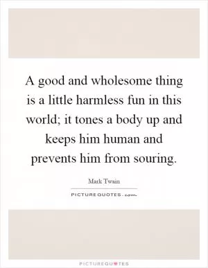 A good and wholesome thing is a little harmless fun in this world; it tones a body up and keeps him human and prevents him from souring Picture Quote #1