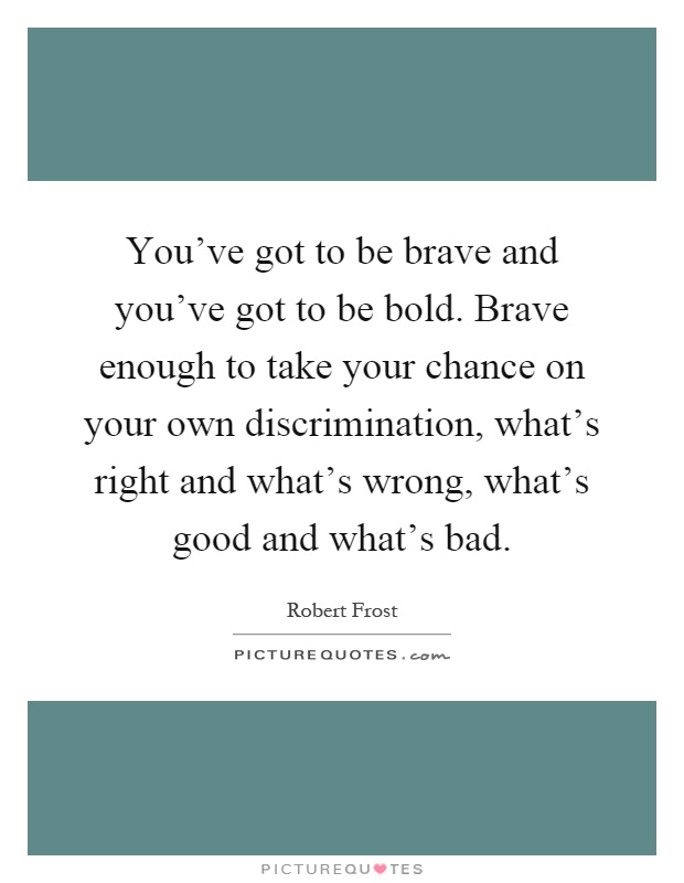 You've got to be brave and you've got to be bold. Brave enough to take your chance on your own discrimination, what's right and what's wrong, what's good and what's bad Picture Quote #1