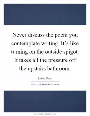 Never discuss the poem you contemplate writing. It’s like turning on the outside spigot. It takes all the pressure off the upstairs bathroom Picture Quote #1