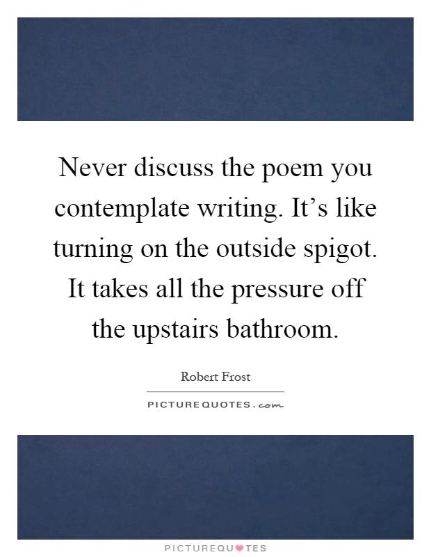 Never discuss the poem you contemplate writing. It's like turning on the outside spigot. It takes all the pressure off the upstairs bathroom Picture Quote #1
