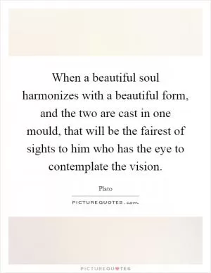 When a beautiful soul harmonizes with a beautiful form, and the two are cast in one mould, that will be the fairest of sights to him who has the eye to contemplate the vision Picture Quote #1