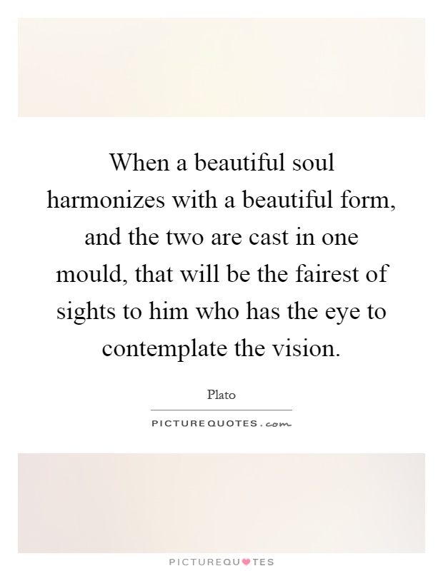 When a beautiful soul harmonizes with a beautiful form, and the two are cast in one mould, that will be the fairest of sights to him who has the eye to contemplate the vision Picture Quote #1