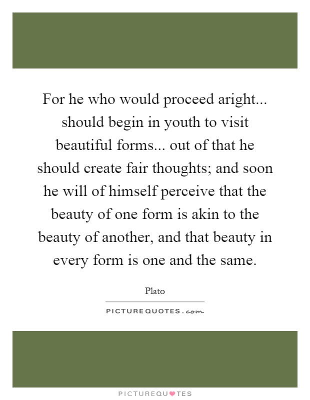 For he who would proceed aright... should begin in youth to visit beautiful forms... out of that he should create fair thoughts; and soon he will of himself perceive that the beauty of one form is akin to the beauty of another, and that beauty in every form is one and the same Picture Quote #1