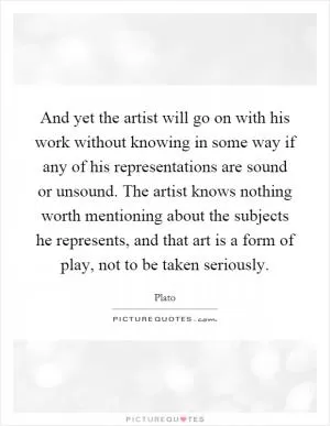 And yet the artist will go on with his work without knowing in some way if any of his representations are sound or unsound. The artist knows nothing worth mentioning about the subjects he represents, and that art is a form of play, not to be taken seriously Picture Quote #1