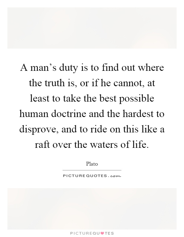 A man's duty is to find out where the truth is, or if he cannot, at least to take the best possible human doctrine and the hardest to disprove, and to ride on this like a raft over the waters of life Picture Quote #1