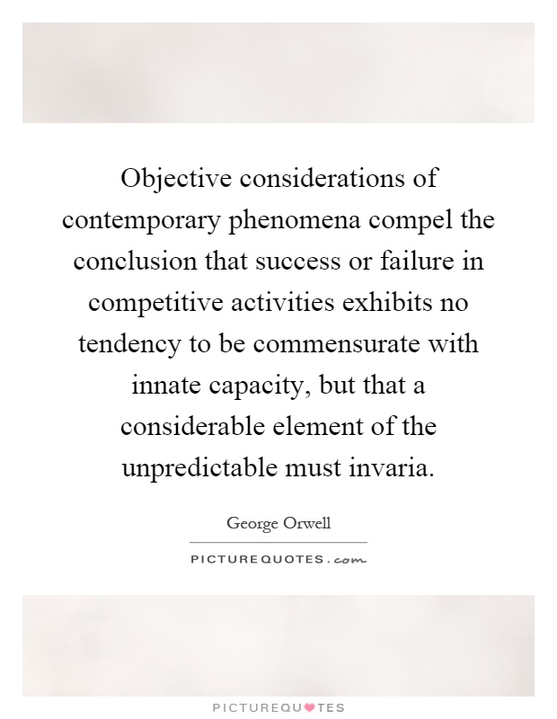Objective considerations of contemporary phenomena compel the conclusion that success or failure in competitive activities exhibits no tendency to be commensurate with innate capacity, but that a considerable element of the unpredictable must invaria Picture Quote #1