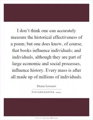 I don’t think one can accurately measure the historical effectiveness of a poem; but one does know, of course, that books influence individuals; and individuals, although they are part of large economic and social processes, influence history. Every mass is after all made up of millions of individuals Picture Quote #1