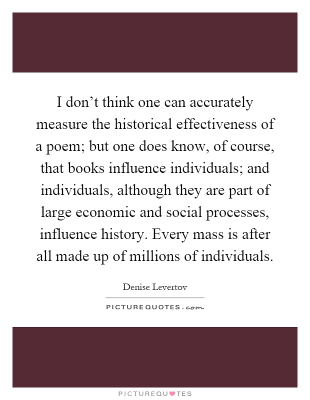 I don't think one can accurately measure the historical effectiveness of a poem; but one does know, of course, that books influence individuals; and individuals, although they are part of large economic and social processes, influence history. Every mass is after all made up of millions of individuals Picture Quote #1