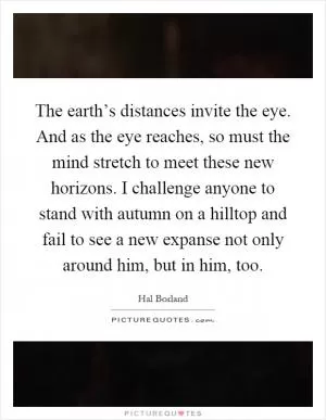 The earth’s distances invite the eye. And as the eye reaches, so must the mind stretch to meet these new horizons. I challenge anyone to stand with autumn on a hilltop and fail to see a new expanse not only around him, but in him, too Picture Quote #1