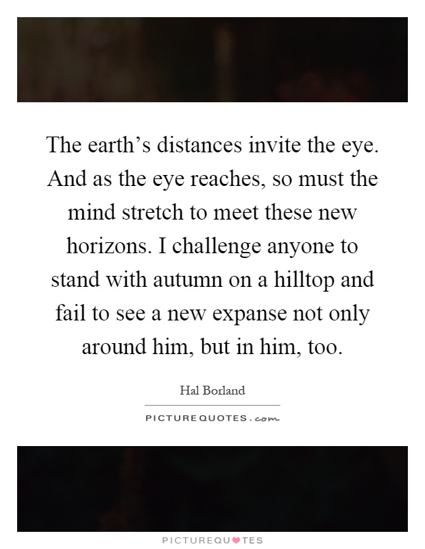 The earth's distances invite the eye. And as the eye reaches, so must the mind stretch to meet these new horizons. I challenge anyone to stand with autumn on a hilltop and fail to see a new expanse not only around him, but in him, too Picture Quote #1