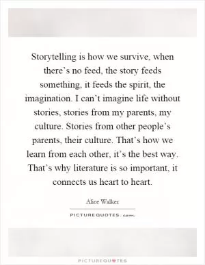 Storytelling is how we survive, when there’s no feed, the story feeds something, it feeds the spirit, the imagination. I can’t imagine life without stories, stories from my parents, my culture. Stories from other people’s parents, their culture. That’s how we learn from each other, it’s the best way. That’s why literature is so important, it connects us heart to heart Picture Quote #1