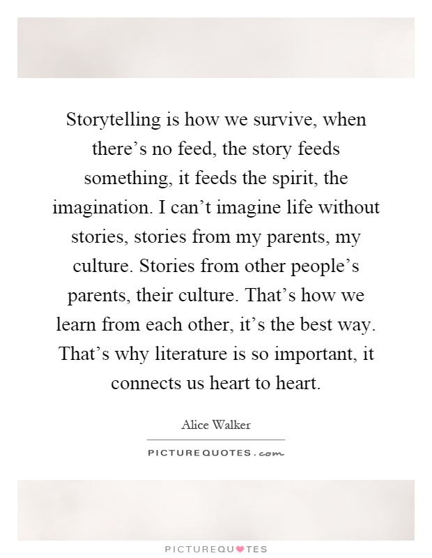 Storytelling is how we survive, when there's no feed, the story feeds something, it feeds the spirit, the imagination. I can't imagine life without stories, stories from my parents, my culture. Stories from other people's parents, their culture. That's how we learn from each other, it's the best way. That's why literature is so important, it connects us heart to heart Picture Quote #1